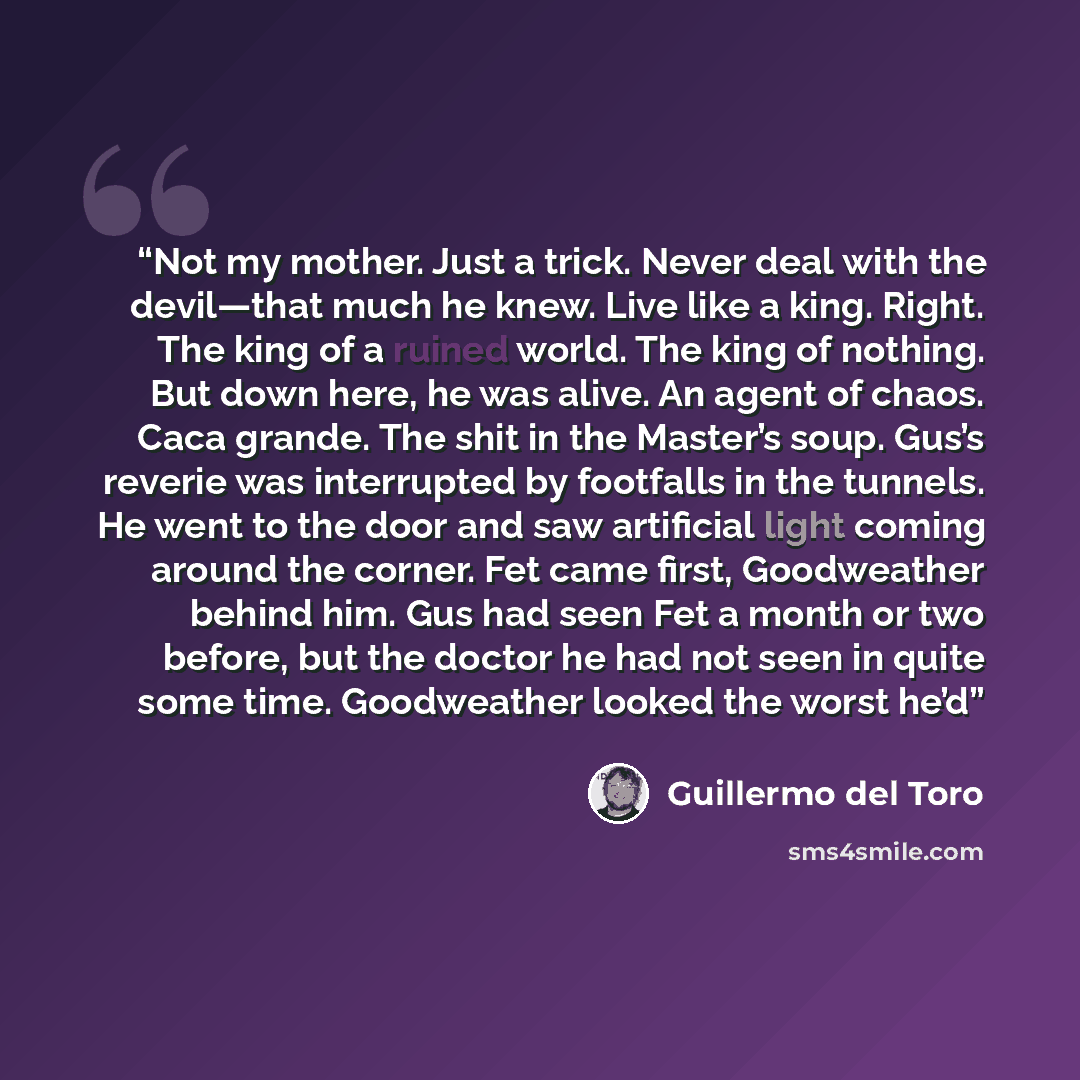 “Not my mother. Just a trick. Never deal with the devil—that much he knew. Live like a king. Right. The king of a ruined world. The king of nothing. But down here, he was alive. An agent of chaos. Caca grande. The shit in the Master’s soup. Gus’s reverie was interrupted by footfalls in the tunnels…” quote by Guillermo del Toro