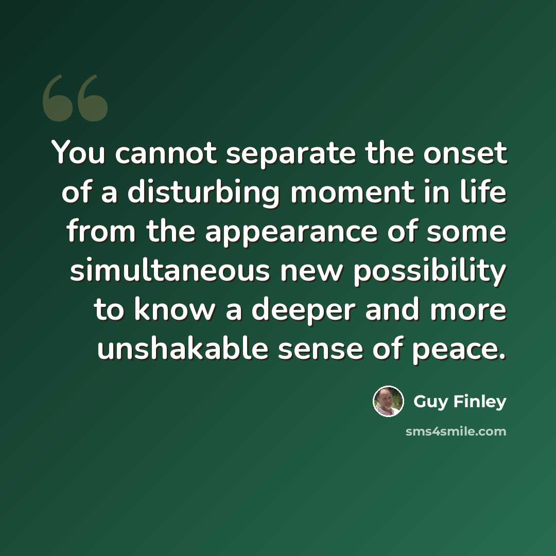 “You cannot separate the onset of a disturbing moment in life from the appearance of some simultaneous new possibility to know a deeper and more unshakable sense of peace.” quote by Guy Finley