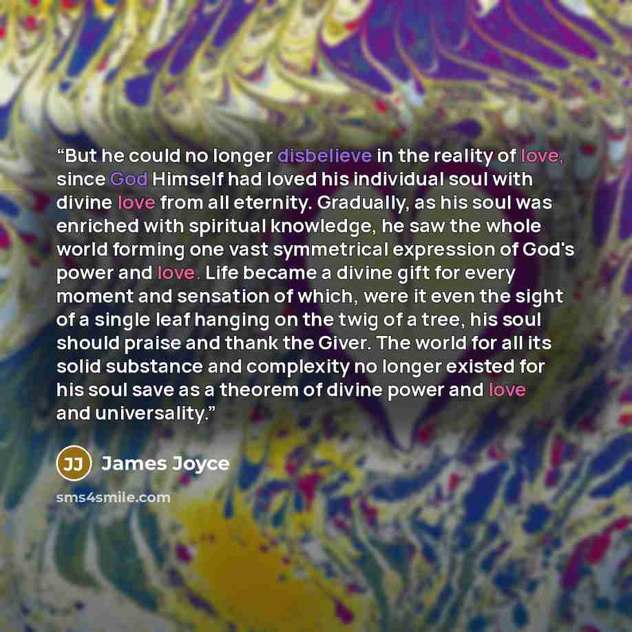 “But he could no longer disbelieve in the reality of love, since God Himself had loved his individual soul with divine love from all eternity. Gradually, as his soul was enriched with spiritual knowledge, he saw the whole world forming one vast symmetrical expression of God's power and love. Life…” quote by James Joyce