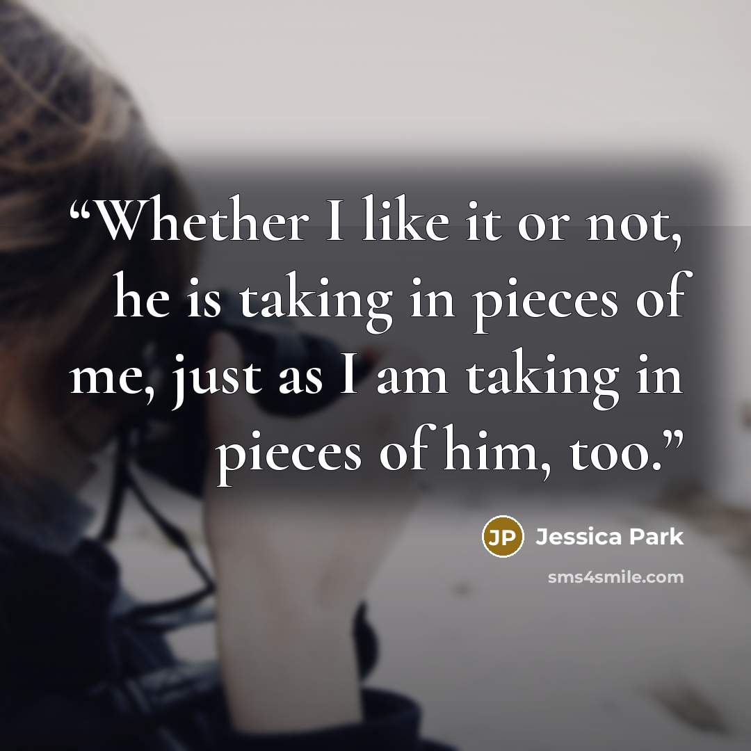 “Whether I like it or not, he is taking in pieces of me, just as I am taking in pieces of him, too.” quote by Jessica Park