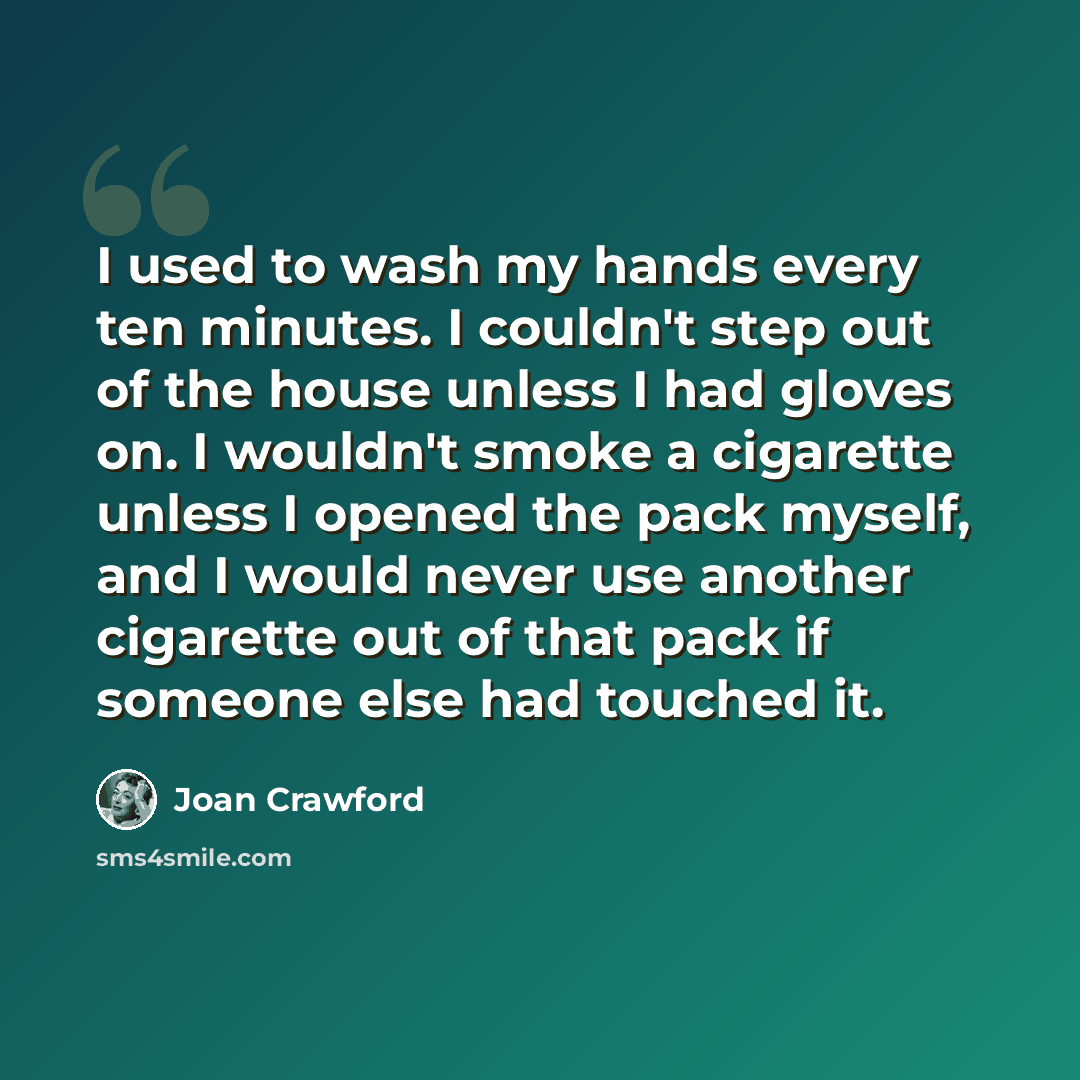 “I used to wash my hands every ten minutes. I couldn't step out of the house unless I had gloves on. I wouldn't smoke a cigarette unless I opened the pack myself, and I would never use another cigarette out of that pack if someone else had touched it.” quote by Joan Crawford