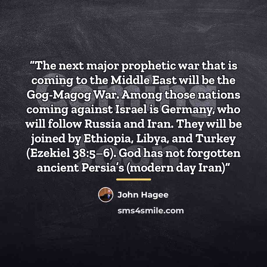 “The next major prophetic war that is coming to the Middle East will be the Gog-Magog War. Among those nations coming against Israel is Germany, who will follow Russia and Iran. They will be joined by Ethiopia, Libya, and Turkey (Ezekiel 38:5–6). God has not forgotten ancient Persia’s (modern day…” quote by John Hagee