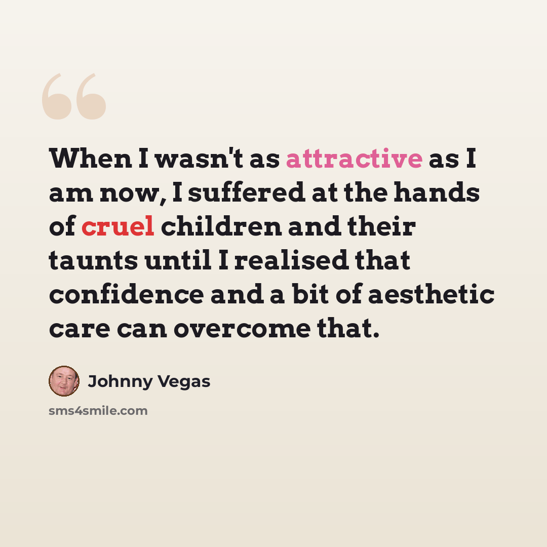 “When I wasn't as attractive as I am now, I suffered at the hands of cruel children and their taunts until I realised that confidence and a bit of aesthetic care can overcome that.” quote by Johnny Vegas