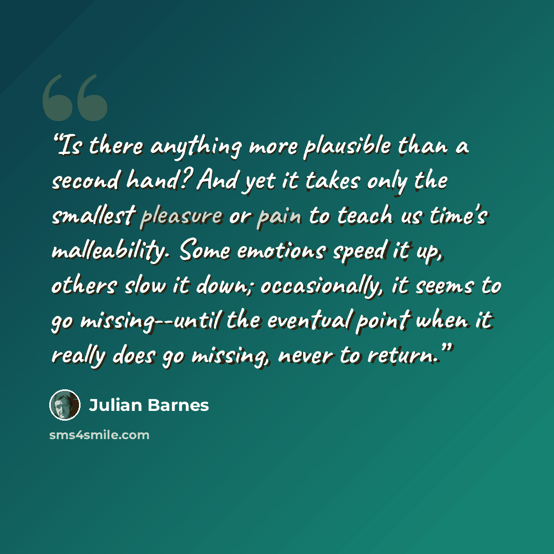 “Is there anything more plausible than a second hand? And yet it takes only the smallest pleasure or pain to teach us time's malleability. Some emotions speed it up, others slow it down; occasionally, it seems to go missing--until the eventual point when it really does go missing, never to return.” quote by Julian Barnes