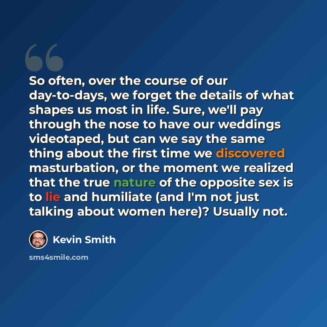 “So often, over the course of our day-to-days, we forget the details of what shapes us most in life. Sure, we'll pay through the nose to have our weddings videotaped, but can we say the same thing about the first time we discovered masturbation, or the moment we realized that the true nature of the…” quote by Kevin Smith