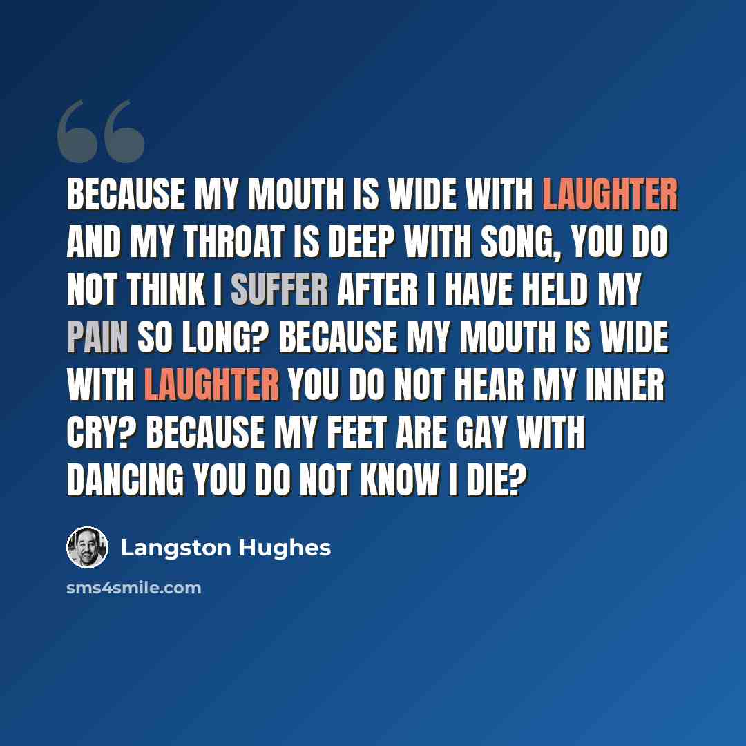 “Because my mouth Is wide with laughter And my throat Is deep with song, You do not think I suffer after I have held my pain So long? Because my mouth Is wide with laughter You do not hear My inner cry? Because my feet Are gay with dancing You do not know I die?” quote by Langston Hughes