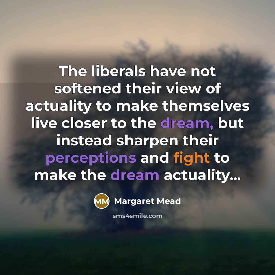 “The liberals have not softened their view of actuality to make themselves live closer to the dream, but instead sharpen their perceptions and fight to make the dream actuality...” quote by Margaret Mead