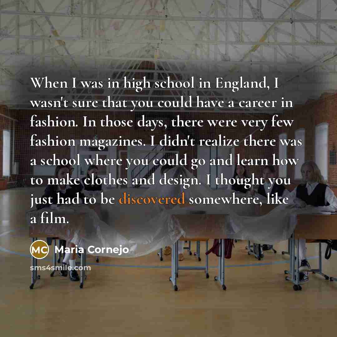 “When I was in high school in England, I wasn't sure that you could have a career in fashion. In those days, there were very few fashion magazines. I didn't realize there was a school where you could go and learn how to make clothes and design. I thought you just had to be discovered somewhere…” quote by Maria Cornejo