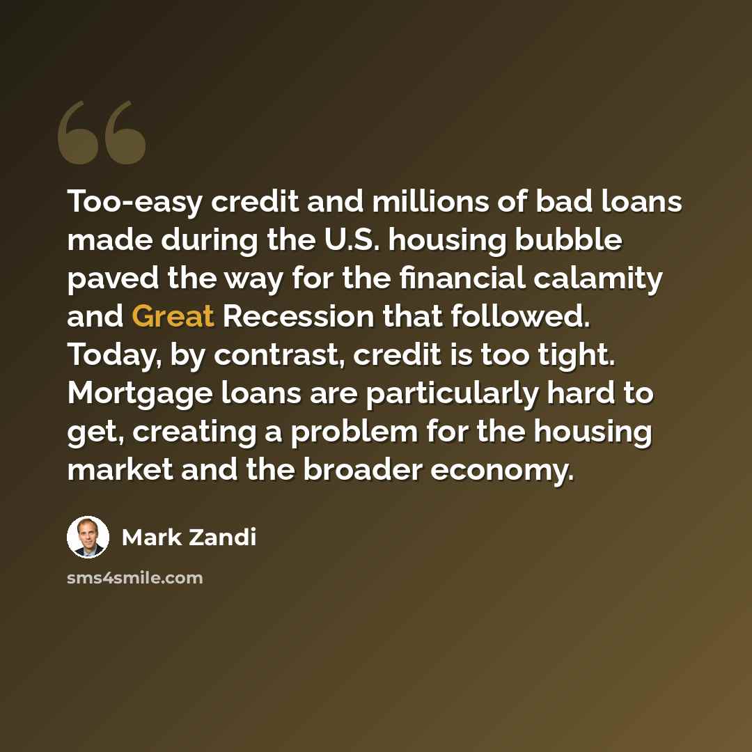 “Too-easy credit and millions of bad loans made during the U.S. housing bubble paved the way for the financial calamity and Great Recession that followed. Today, by contrast, credit is too tight. Mortgage loans are particularly hard to get, creating a problem for the housing market and the broader…” quote by Mark Zandi