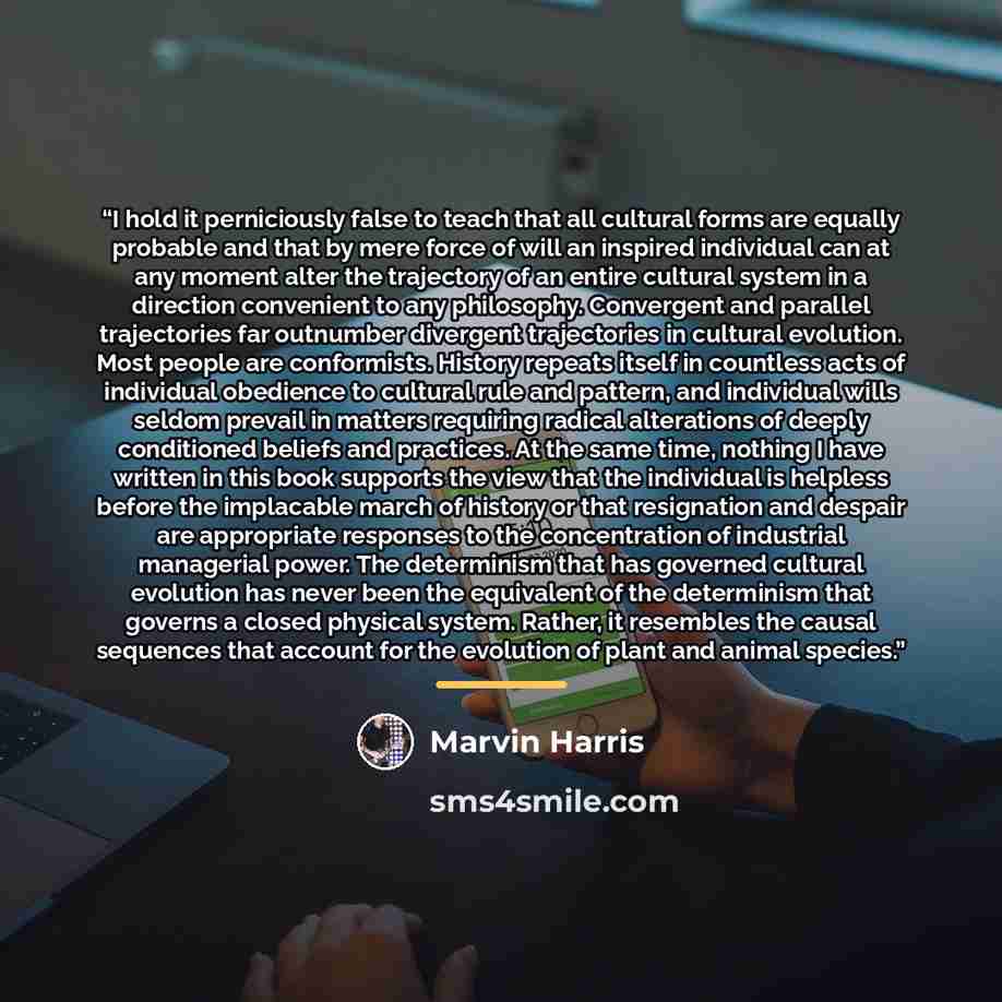“I hold it perniciously false to teach that all cultural forms are equally probable and that by mere force of will an inspired individual can at any moment alter the trajectory of an entire cultural system in a direction convenient to any philosophy. Convergent and parallel trajectories far…” quote by Marvin Harris