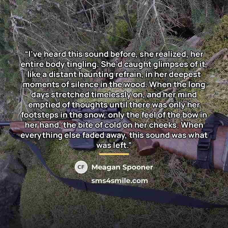 “I’ve heard this sound before, she realized, her entire body tingling. She’d caught glimpses of it, like a distant haunting refrain, in her deepest moments of silence in the wood. When the long days stretched timelessly on, and her mind emptied of thoughts until there was only her footsteps in the…” quote by Meagan Spooner