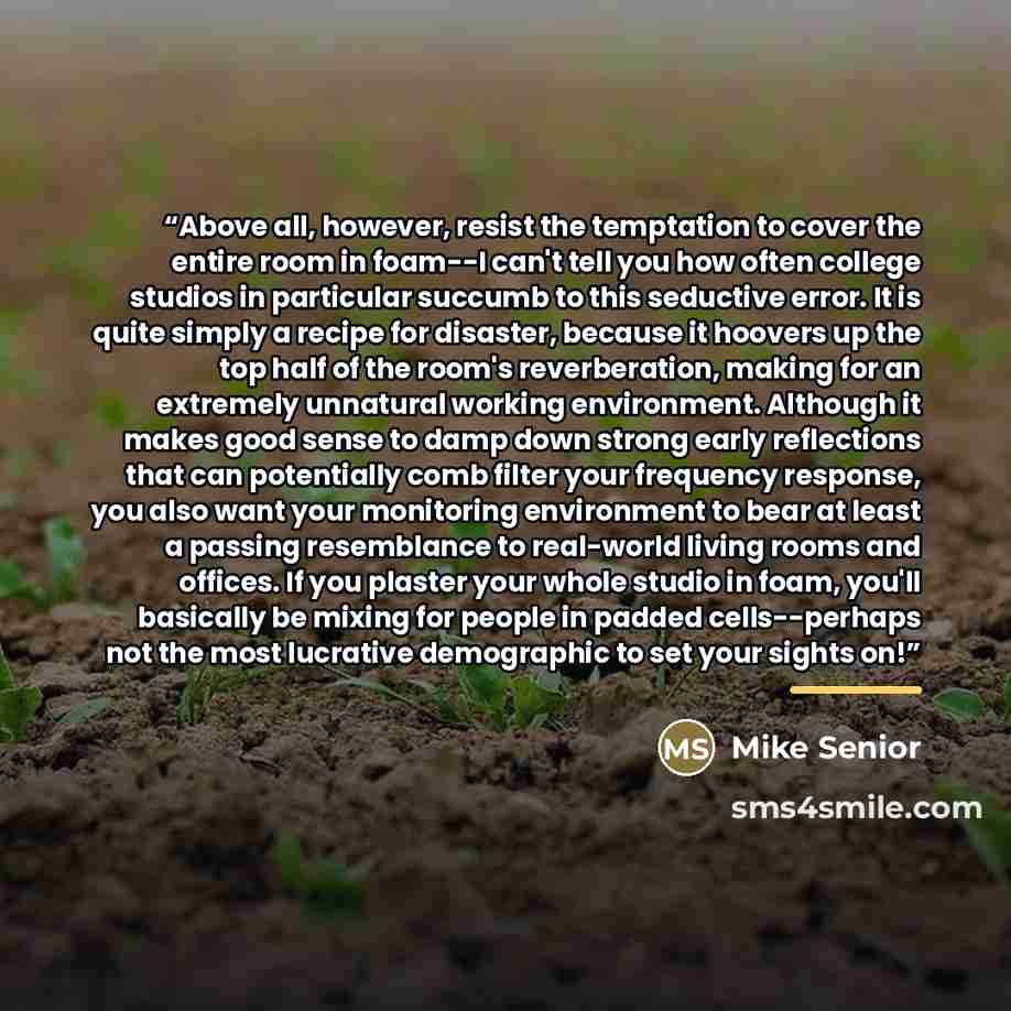 “Above all, however, resist the temptation to cover the entire room in foam--I can't tell you how often college studios in particular succumb to this seductive error. It is quite simply a recipe for disaster, because it hoovers up the top half of the room's reverberation, making for an extremely…” quote by Mike Senior