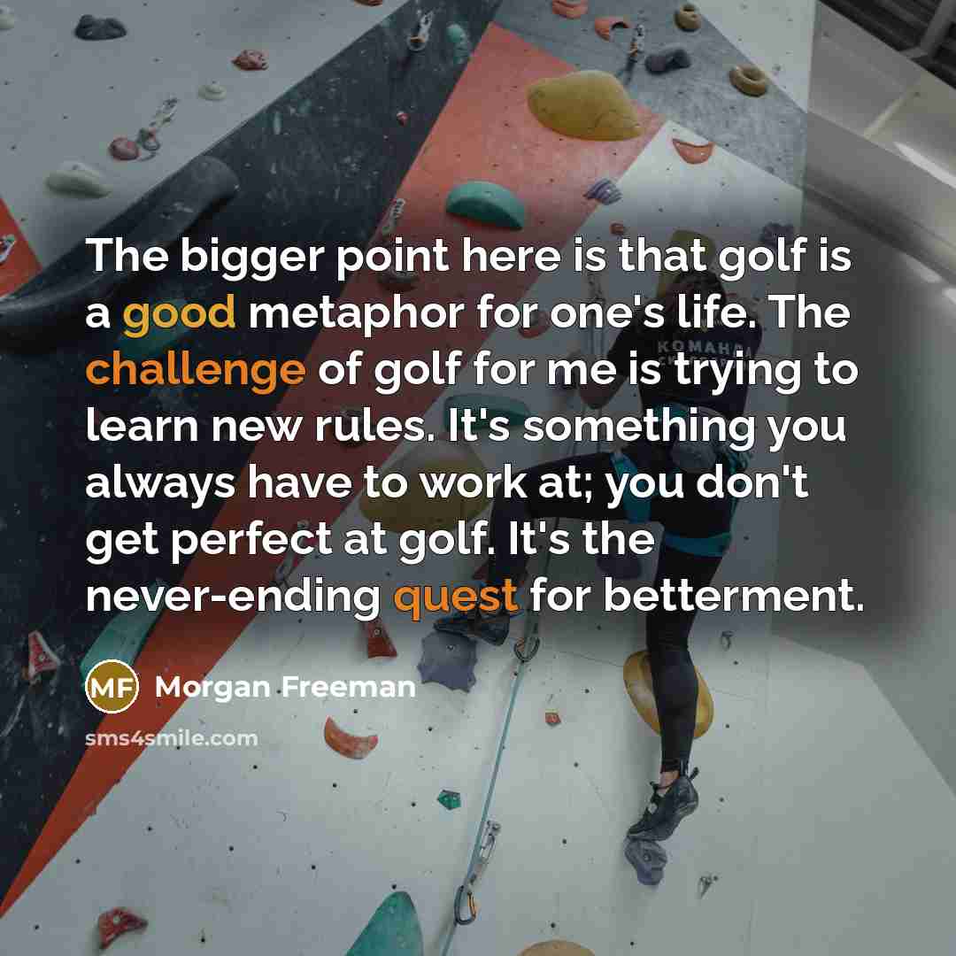 “The bigger point here is that golf is a good metaphor for one's life. The challenge of golf for me is trying to learn new rules. It's something you always have to work at; you don't get perfect at golf. It's the never-ending quest for betterment.” quote by Morgan Freeman