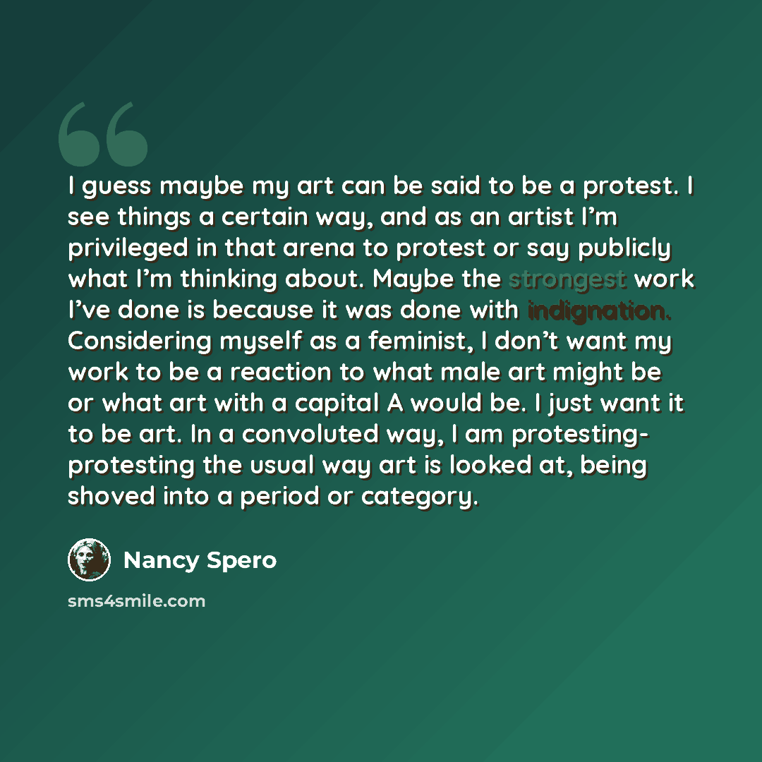 “I guess maybe my art can be said to be a protest. I see things a certain way, and as an artist I’m privileged in that arena to protest or say publicly what I’m thinking about. Maybe the strongest work I’ve done is because it was done with indignation. Considering myself as a feminist, I don’t want…” quote by Nancy Spero
