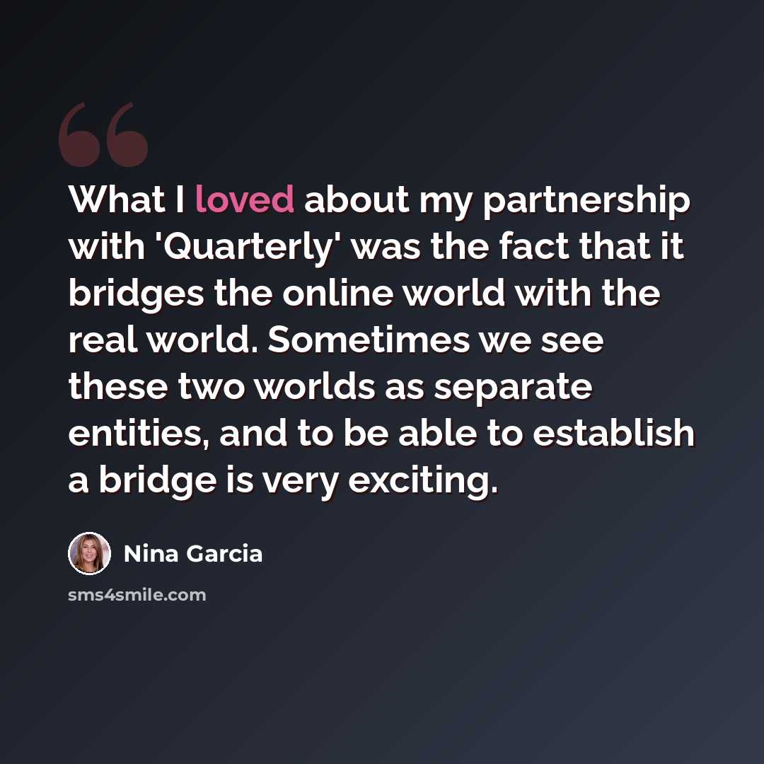“What I loved about my partnership with 'Quarterly' was the fact that it bridges the online world with the real world. Sometimes we see these two worlds as separate entities, and to be able to establish a bridge is very exciting.” quote by Nina Garcia