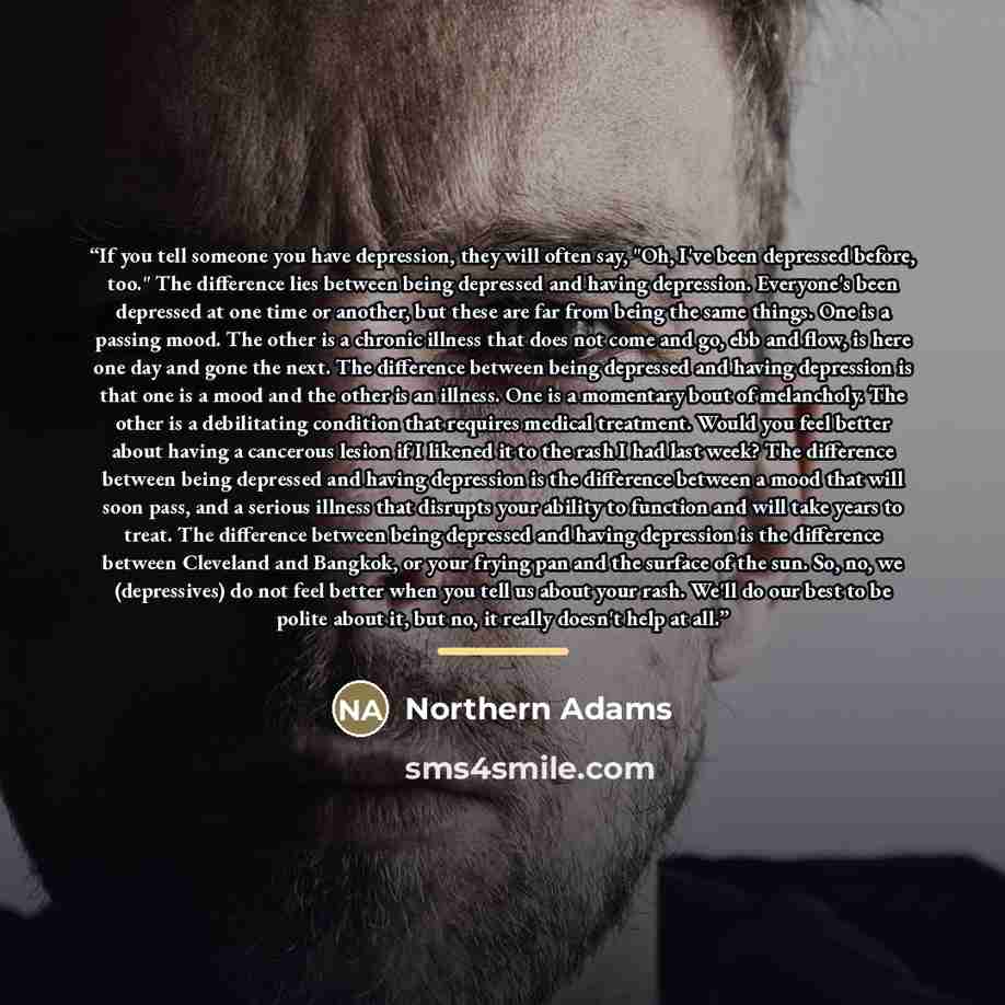 “If you tell someone you have depression, they will often say, "Oh, I've been depressed before, too." The difference lies between being depressed and having depression. Everyone's been depressed at one time or another, but these are far from being the same things. One is a passing mood. The other…” quote by Northern Adams
