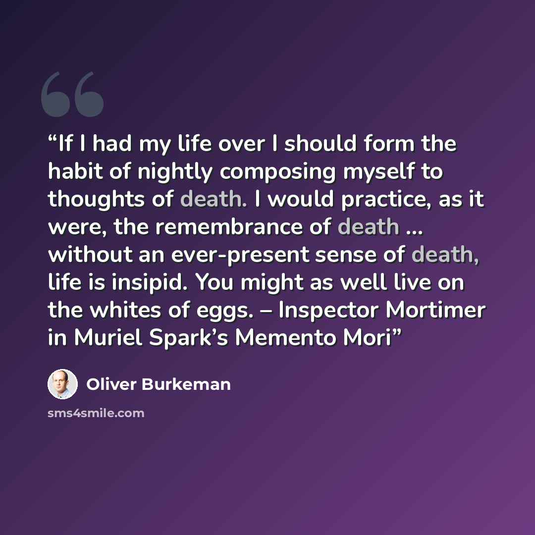 “If I had my life over I should form the habit of nightly composing myself to thoughts of death. I would practice, as it were, the remembrance of death … without an ever-present sense of death, life is insipid. You might as well live on the whites of eggs. – Inspector Mortimer in Muriel Spark’s…” quote by Oliver Burkeman
