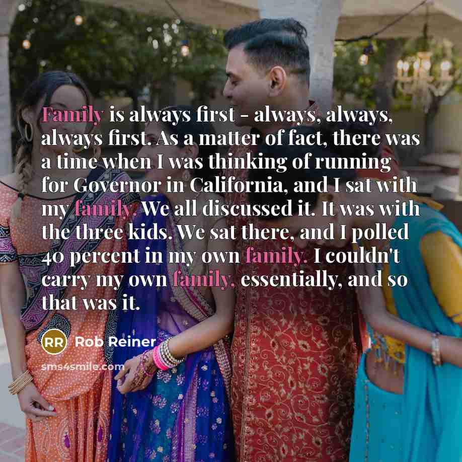 “Family is always first - always, always, always first. As a matter of fact, there was a time when I was thinking of running for Governor in California, and I sat with my family. We all discussed it. It was with the three kids. We sat there, and I polled 40 percent in my own family. I couldn't…” quote by Rob Reiner