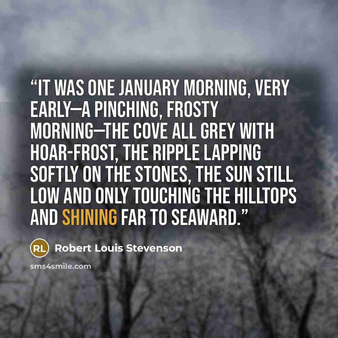 “It was one January morning, very early—a pinching, frosty morning—the cove all grey with hoar-frost, the ripple lapping softly on the stones, the sun still low and only touching the hilltops and shining far to seaward.” quote by Robert Louis Stevenson