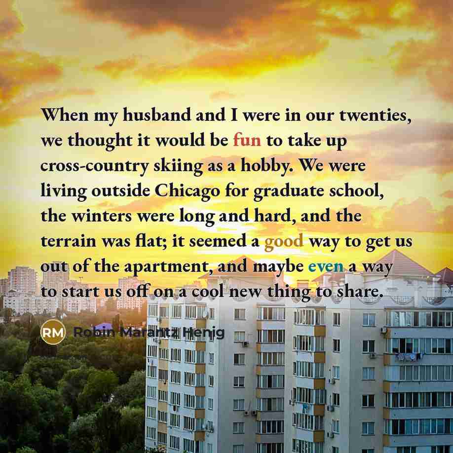 “When my husband and I were in our twenties, we thought it would be fun to take up cross-country skiing as a hobby. We were living outside Chicago for graduate school, the winters were long and hard, and the terrain was flat; it seemed a good way to get us out of the apartment, and maybe even a way…” quote by Robin Marantz Henig