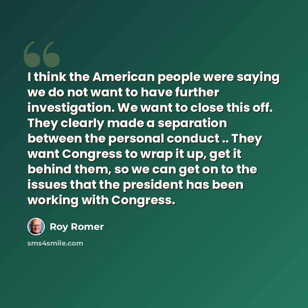 “I think the American people were saying we do not want to have further investigation. We want to close this off. They clearly made a separation between the personal conduct .. They want Congress to wrap it up, get it behind them, so we can get on to the issues that the president has been working…” quote by Roy Romer