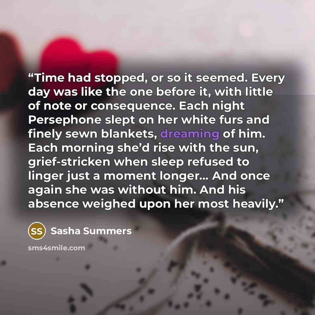“Time had stopped, or so it seemed. Every day was like the one before it, with little of note or consequence. Each night Persephone slept on her white furs and finely sewn blankets, dreaming of him. Each morning she’d rise with the sun, grief-stricken when sleep refused to linger just a moment…” quote by Sasha Summers