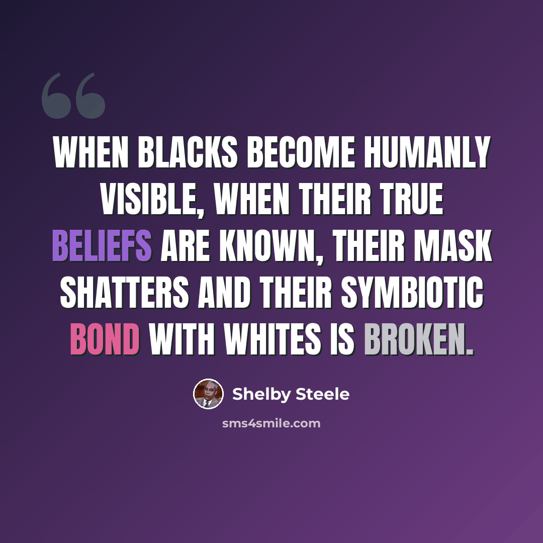 “When blacks become humanly visible, when their true beliefs are known, their mask shatters and their symbiotic bond with whites is broken.” quote by Shelby Steele