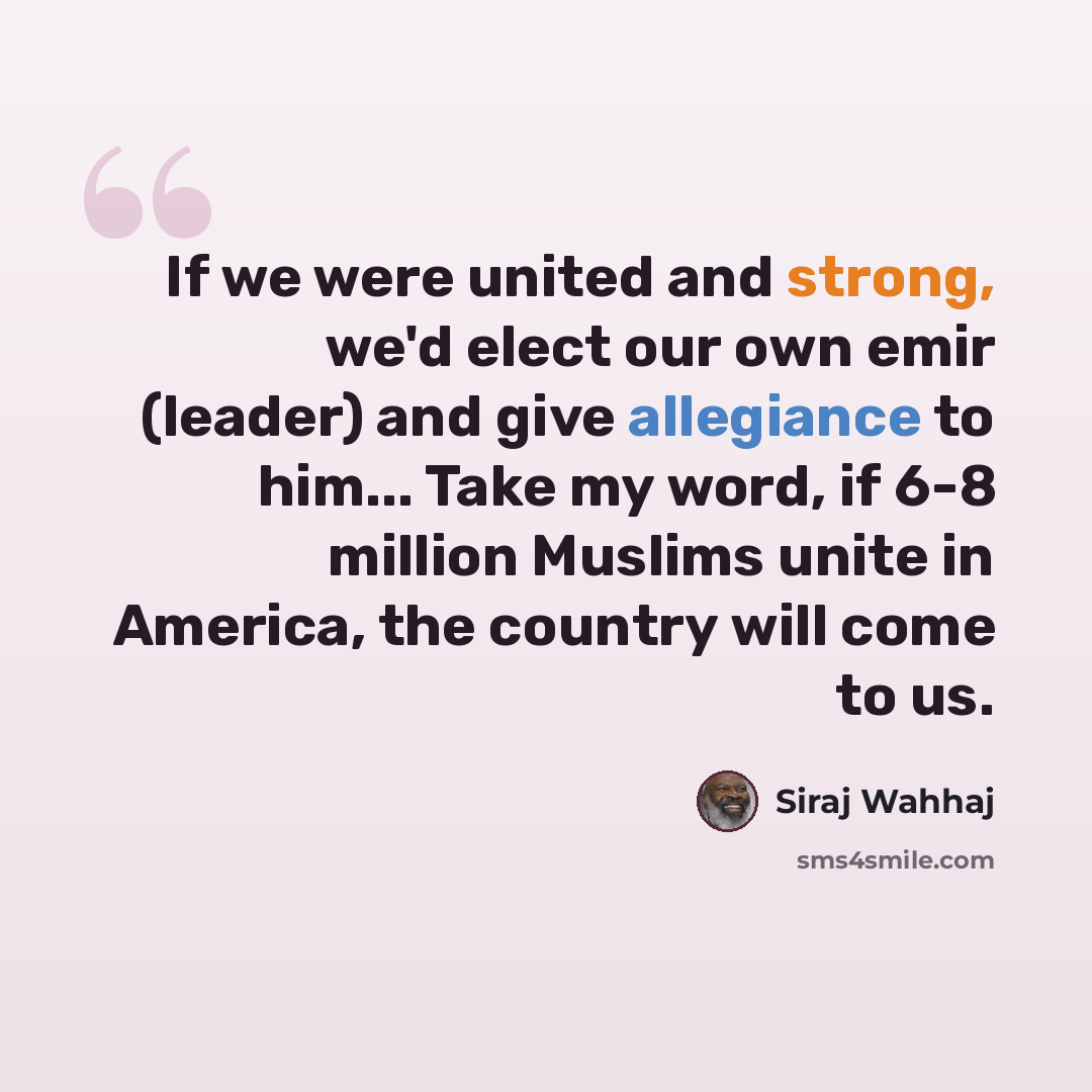 “If we were united and strong, we'd elect our own emir (leader) and give allegiance to him... Take my word, if 6-8 million Muslims unite in America, the country will come to us.” quote by Siraj Wahhaj