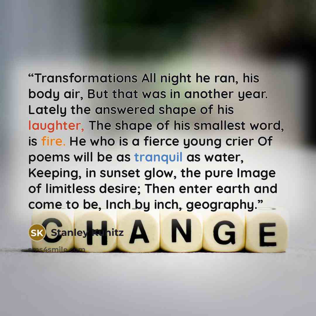 “Transformations All night he ran, his body air, But that was in another year. Lately the answered shape of his laughter, The shape of his smallest word, is fire. He who is a fierce young crier Of poems will be as tranquil as water, Keeping, in sunset glow, the pure Image of limitless desire; Then…” quote by Stanley Kunitz