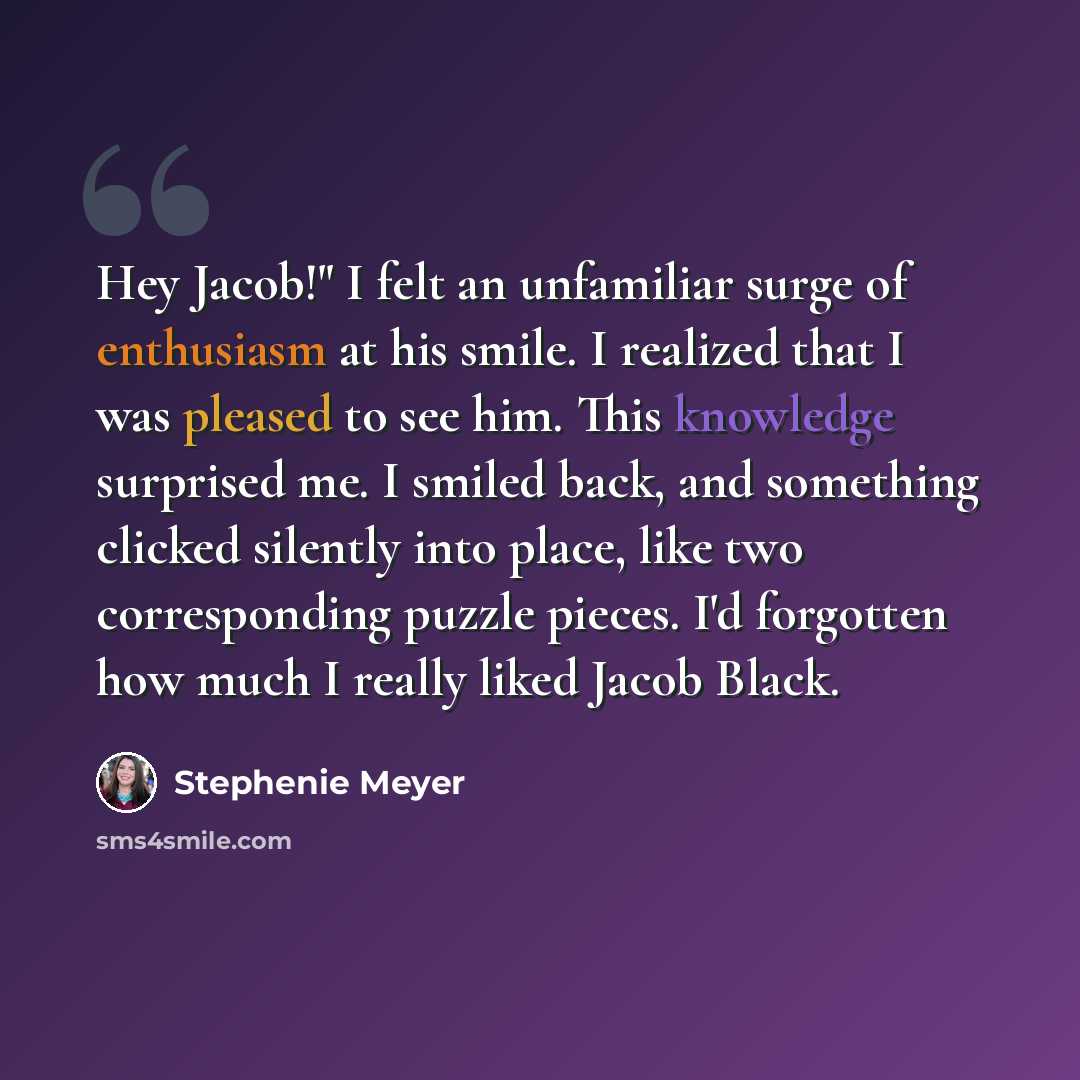 “Hey Jacob!" I felt an unfamiliar surge of enthusiasm at his smile. I realized that I was pleased to see him. This knowledge surprised me. I smiled back, and something clicked silently into place, like two corresponding puzzle pieces. I'd forgotten how much I really liked Jacob Black.” quote by Stephenie Meyer