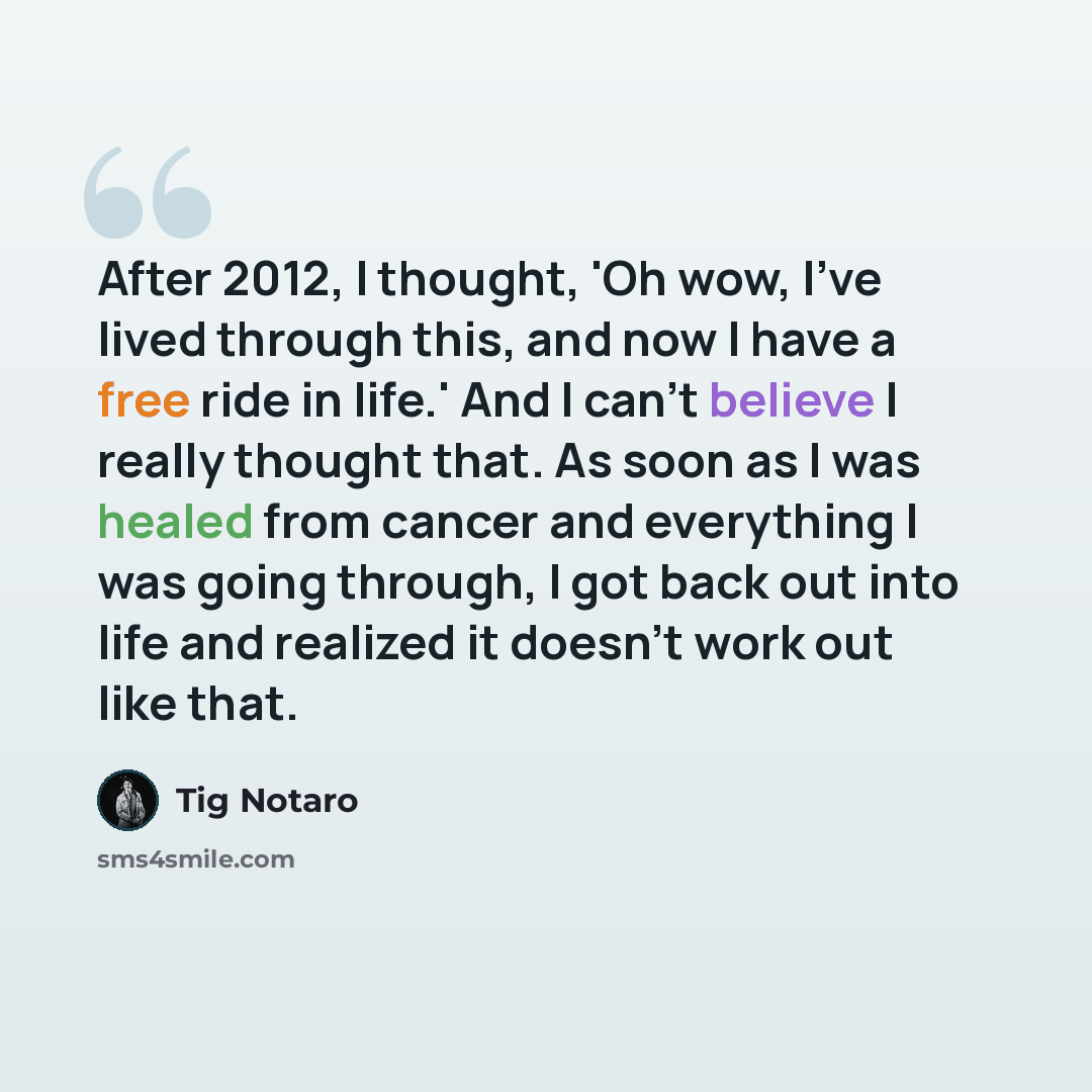 “After 2012, I thought, 'Oh wow, I've lived through this, and now I have a free ride in life.' And I can't believe I really thought that. As soon as I was healed from cancer and everything I was going through, I got back out into life and realized it doesn't work out like that.” quote by Tig Notaro
