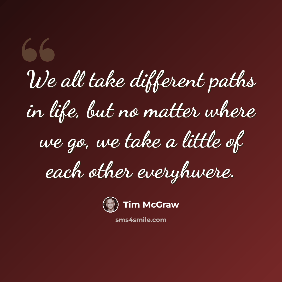 “We all take different paths in life, but no matter where we go, we take a little of each other everyhwere.” quote by Tim McGraw