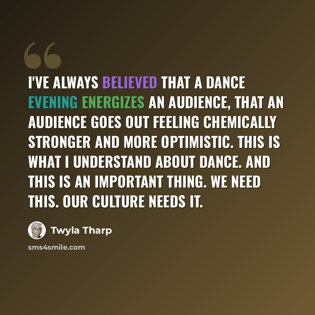“I've always believed that a dance evening energizes an audience, that an audience goes out feeling chemically stronger and more optimistic. This is what I understand about dance. And this is an important thing. We need this. Our culture needs it.” quote by Twyla Tharp