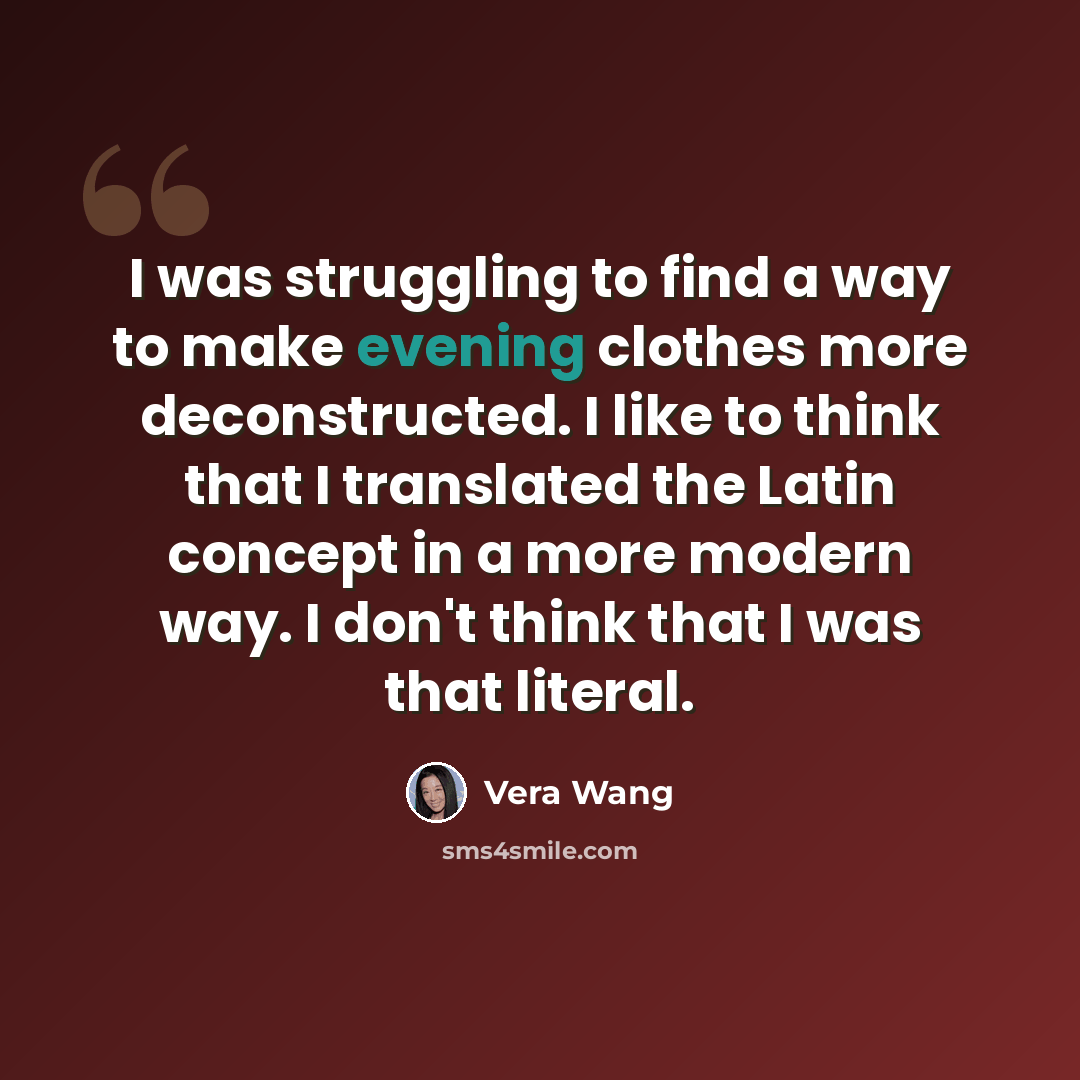 “I was struggling to find a way to make evening clothes more deconstructed. I like to think that I translated the Latin concept in a more modern way. I don't think that I was that literal.” quote by Vera Wang
