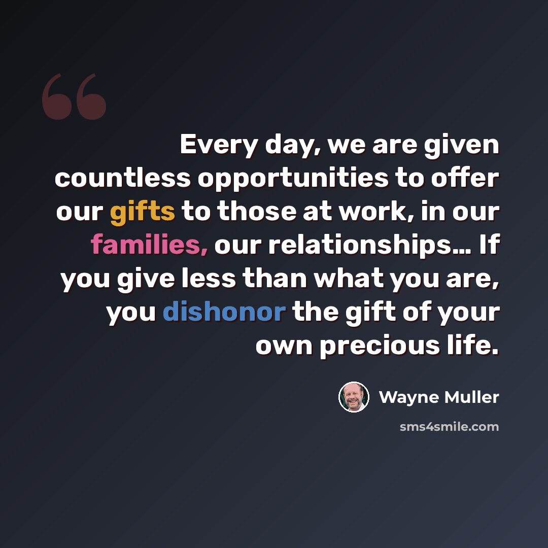 “Every day, we are given countless opportunities to offer our gifts to those at work, in our families, our relationships… If you give less than what you are, you dishonor the gift of your own precious life.” quote by Wayne Muller