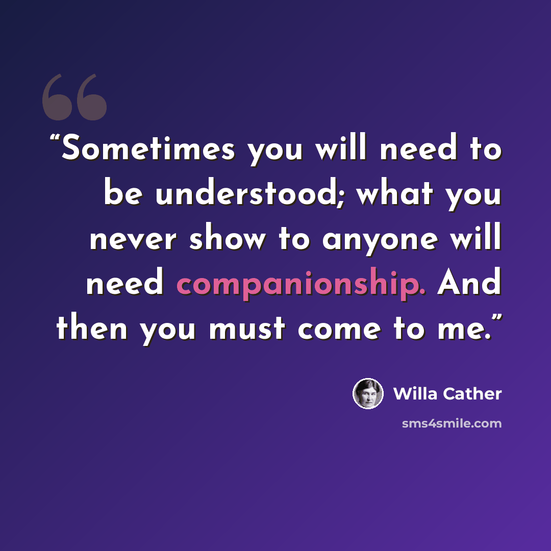 “Sometimes you will need to be understood; what you never show to anyone will need companionship. And then you must come to me.” quote by Willa Cather
