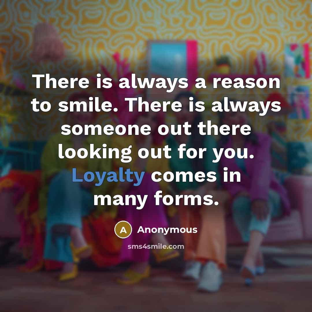 “There is always a reason to smile. There is always someone out there looking out for you. Loyalty comes in many forms.” quote by Anonymous
