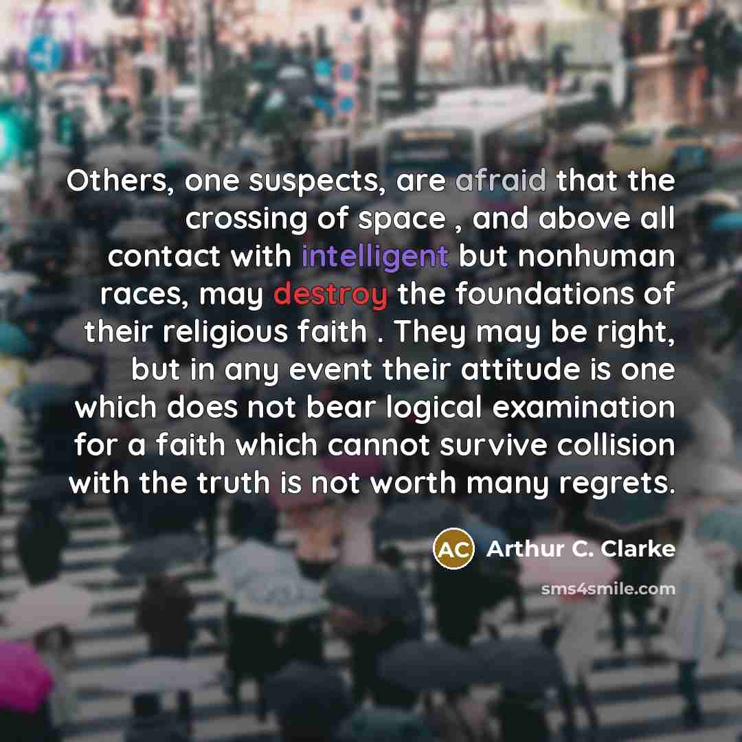 “Others, one suspects, are afraid that the crossing of space , and above all contact with intelligent but nonhuman races, may destroy the foundations of their religious faith . They may be right, but in any event their attitude is one which does not bear logical examination for a faith which cannot…” quote by Arthur C. Clarke