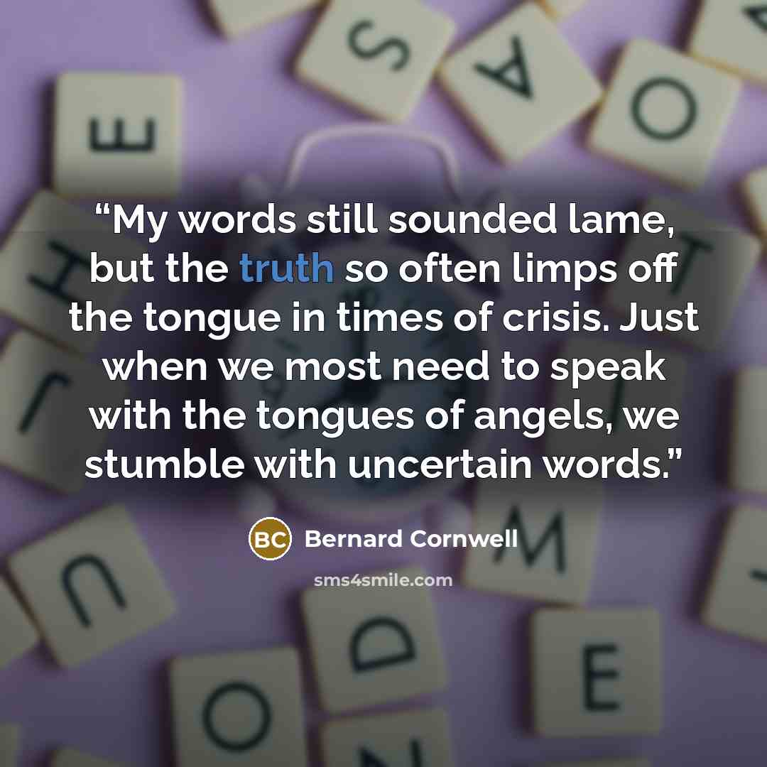 “My words still sounded lame, but the truth so often limps off the tongue in times of crisis. Just when we most need to speak with the tongues of angels, we stumble with uncertain words.” quote by Bernard Cornwell