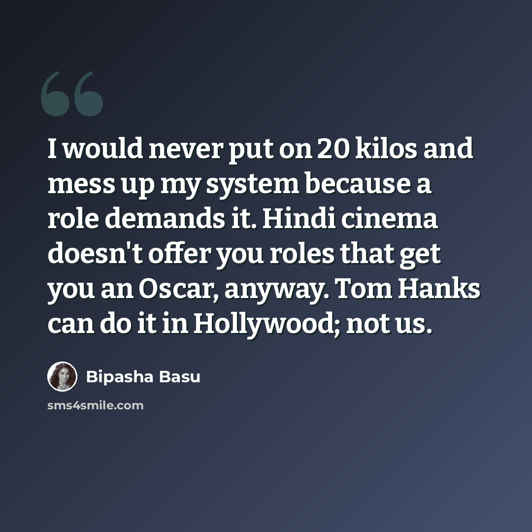 “I would never put on 20 kilos and mess up my system because a role demands it. Hindi cinema doesn't offer you roles that get you an Oscar, anyway. Tom Hanks can do it in Hollywood; not us.” quote by Bipasha Basu