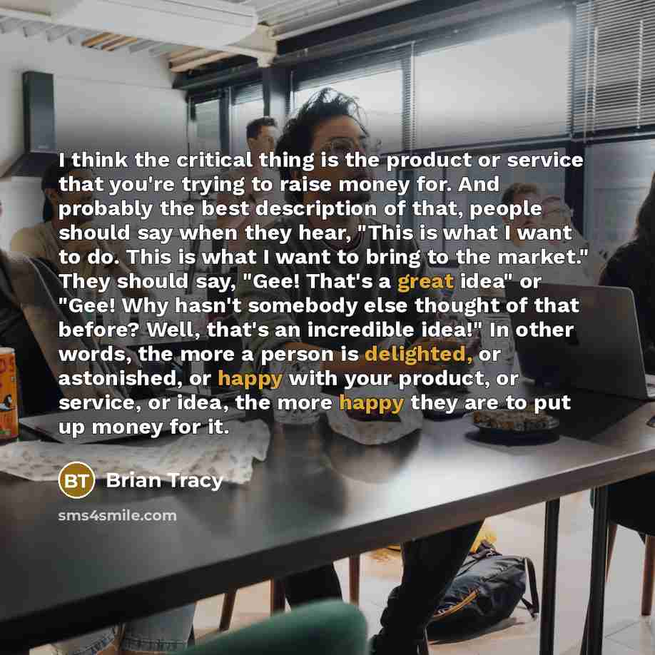 “I think the critical thing is the product or service that you're trying to raise money for. And probably the best description of that, people should say when they hear, "This is what I want to do. This is what I want to bring to the market." They should say, "Gee! That's a great idea" or "Gee! Why…” quote by Brian Tracy