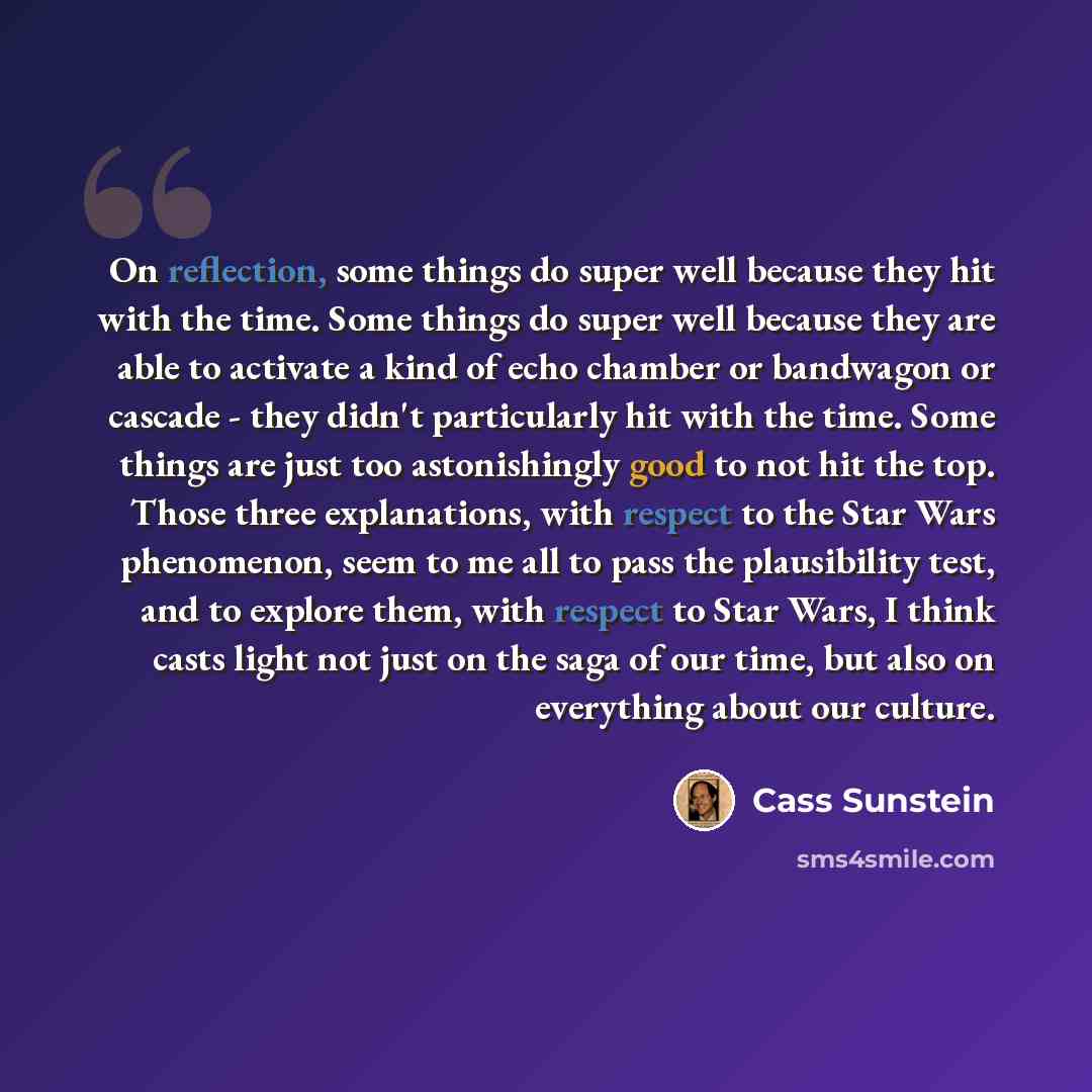 “On reflection, some things do super well because they hit with the time. Some things do super well because they are able to activate a kind of echo chamber or bandwagon or cascade - they didn't particularly hit with the time. Some things are just too astonishingly good to not hit the top. Those…” quote by Cass Sunstein