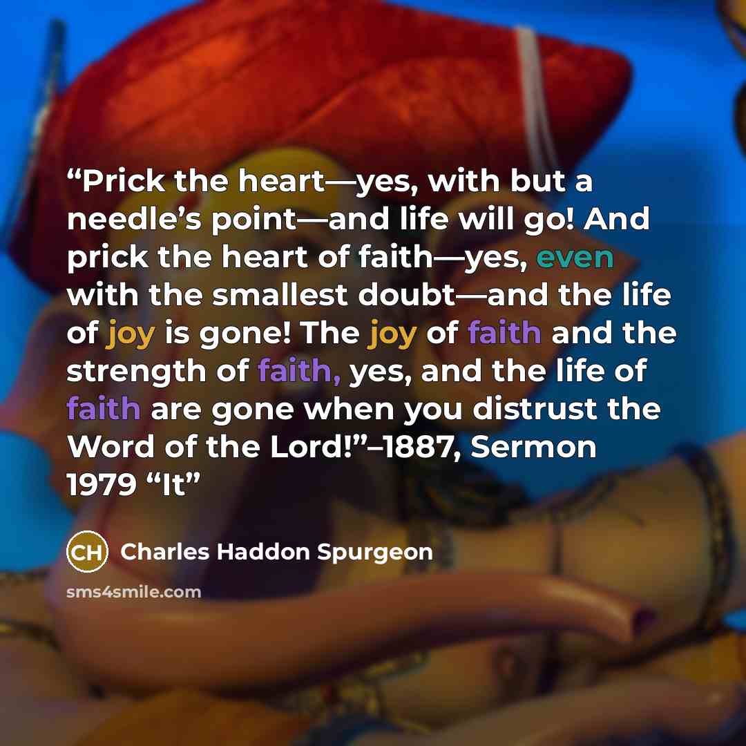 “Prick the heart—yes, with but a needle’s point—and life will go! And prick the heart of faith—yes, even with the smallest doubt—and the life of joy is gone! The joy of faith and the strength of faith, yes, and the life of faith are gone when you distrust the Word of the Lord!”–1887, Sermon 1979 “It” quote by Charles Haddon Spurgeon