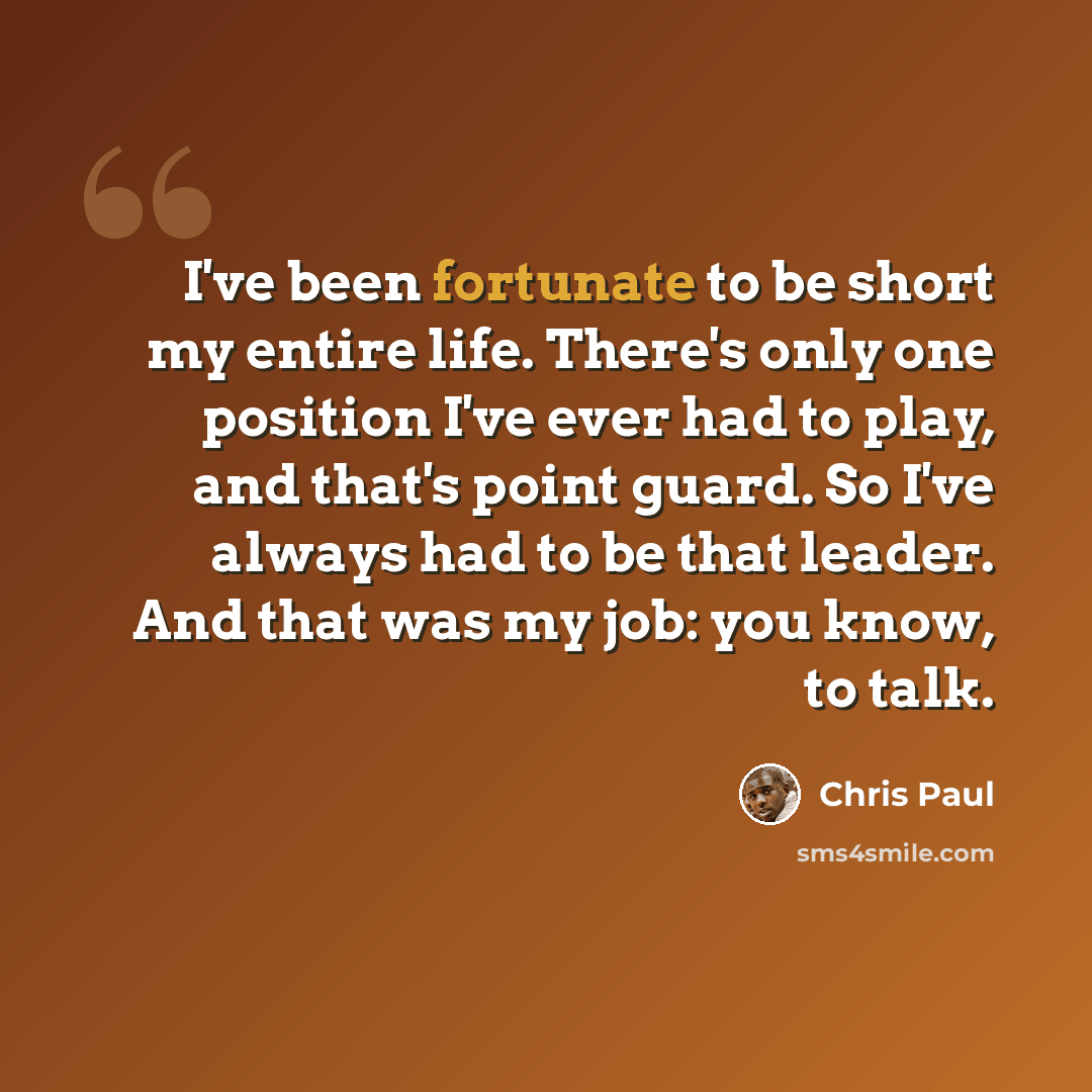 “I've been fortunate to be short my entire life. There's only one position I've ever had to play, and that's point guard. So I've always had to be that leader. And that was my job: you know, to talk.” quote by Chris Paul