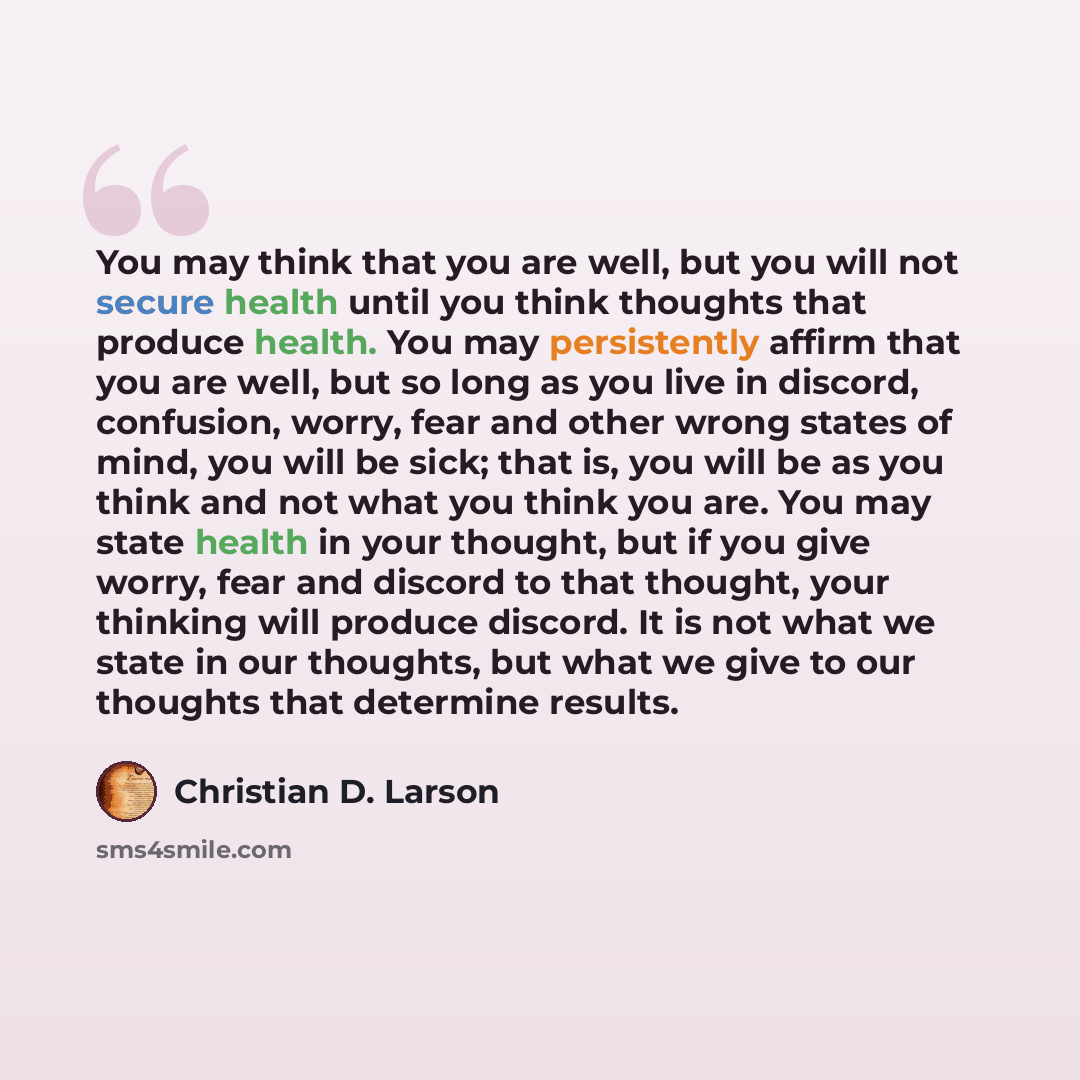 “You may think that you are well, but you will not secure health until you think thoughts that produce health. You may persistently affirm that you are well, but so long as you live in discord, confusion, worry, fear and other wrong states of mind, you will be sick; that is, you will be as you…” quote by Christian D. Larson