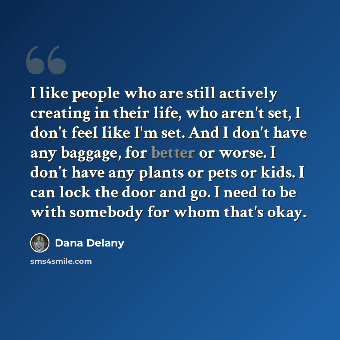 “I like people who are still actively creating in their life, who aren't set, I don't feel like I'm set. And I don't have any baggage, for better or worse. I don't have any plants or pets or kids. I can lock the door and go. I need to be with somebody for whom that's okay.” quote by Dana Delany