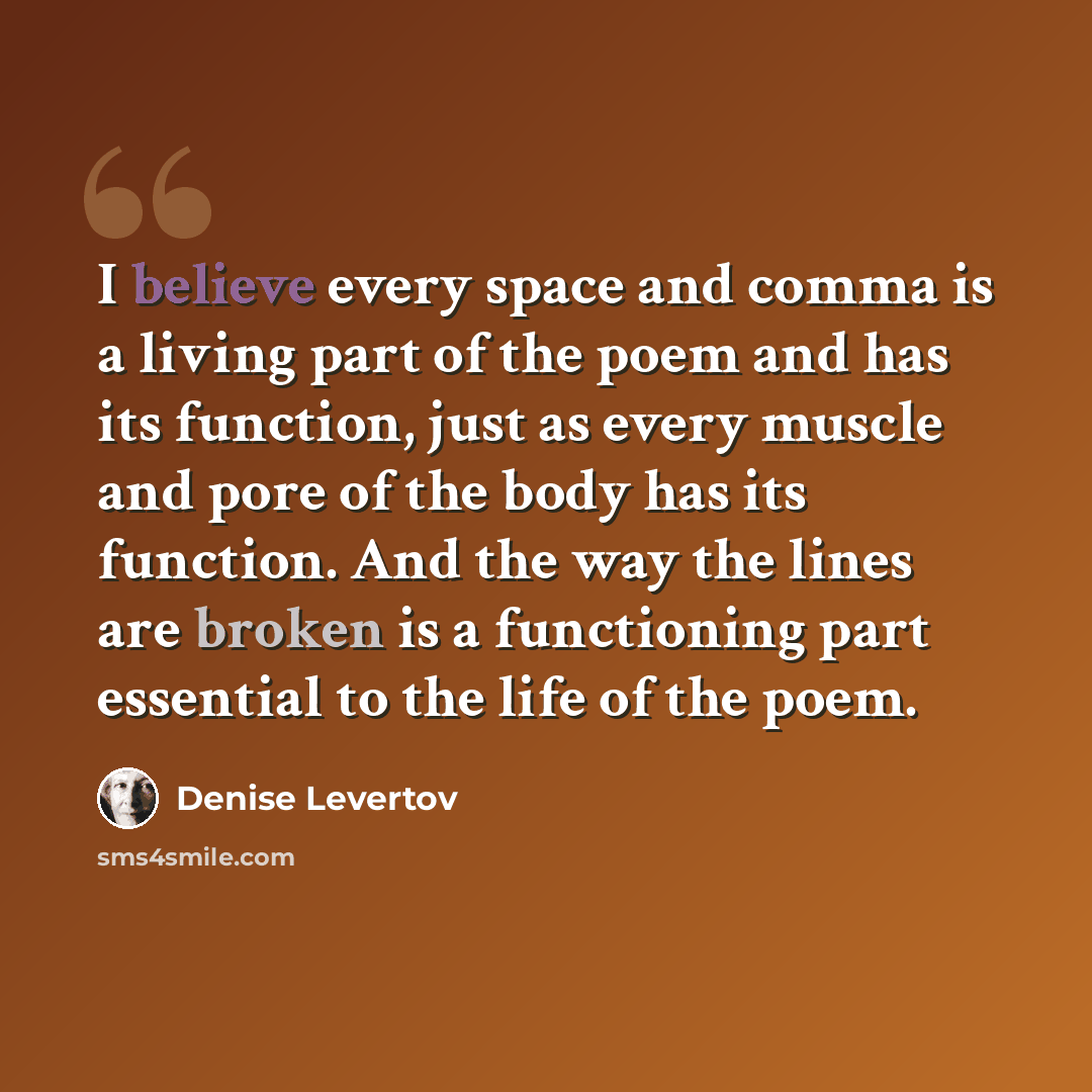 “I believe every space and comma is a living part of the poem and has its function, just as every muscle and pore of the body has its function. And the way the lines are broken is a functioning part essential to the life of the poem.” quote by Denise Levertov