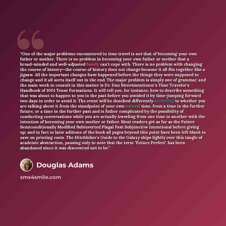 “One of the major problems encountered in time travel is not that of becoming your own father or mother. There is no problem in becoming your own father or mother that a broad-minded and well-adjusted family can't cope with. There is no problem with changing the course of history—the course of…” quote by Douglas Adams