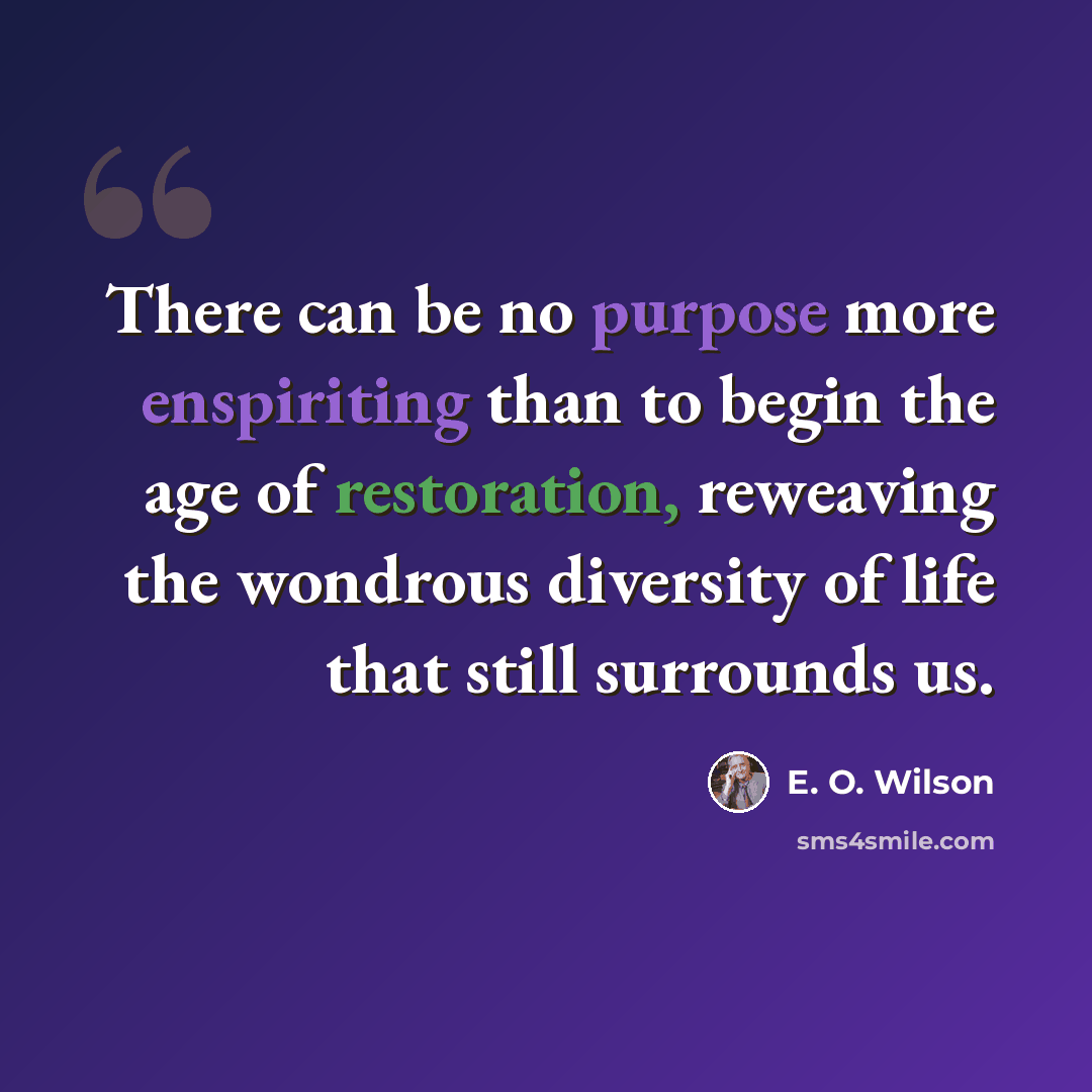 “There can be no purpose more enspiriting than to begin the age of restoration, reweaving the wondrous diversity of life that still surrounds us.” quote by E. O. Wilson