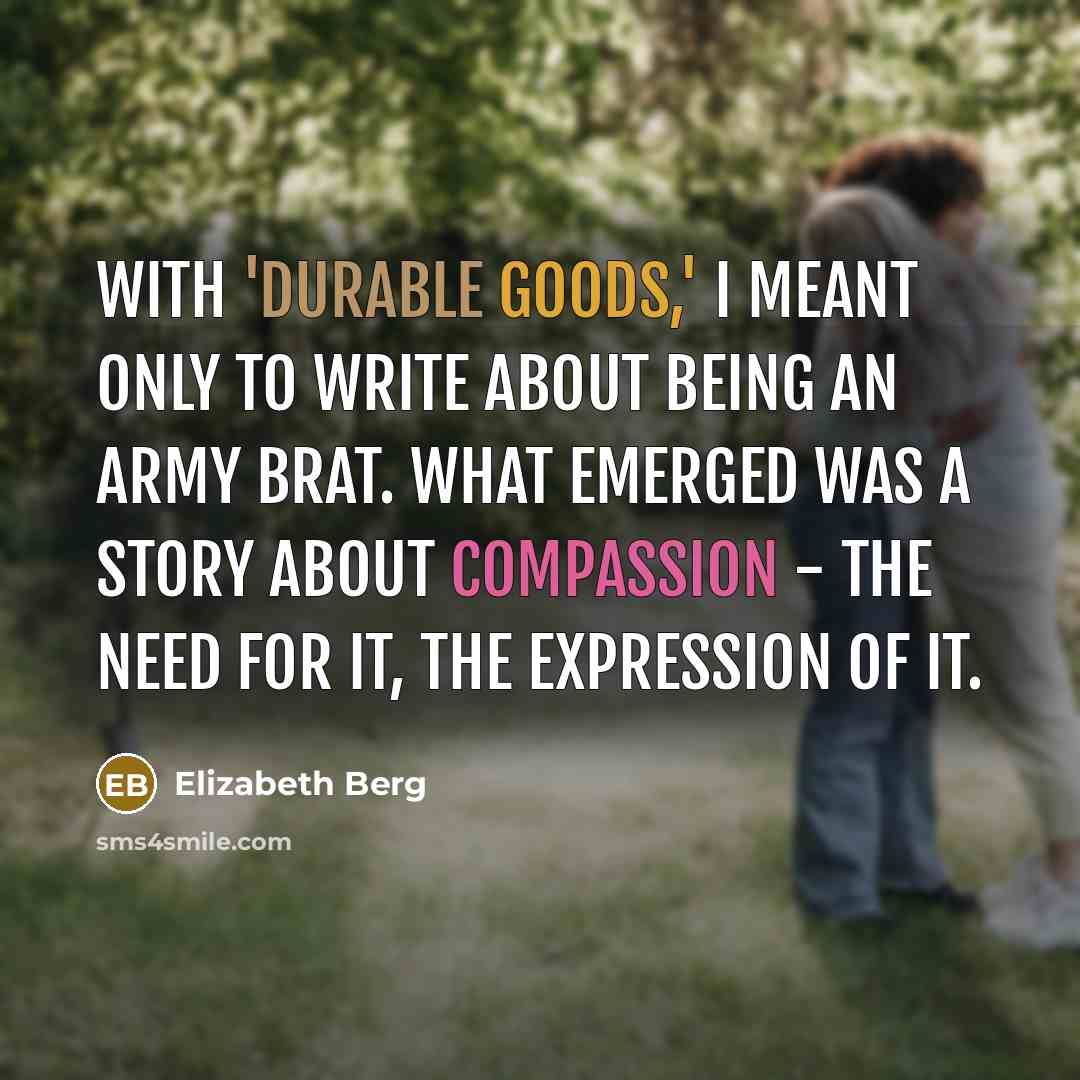 “With 'Durable Goods,' I meant only to write about being an army brat. What emerged was a story about compassion - the need for it, the expression of it.” quote by Elizabeth Berg